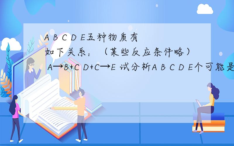 A B C D E五种物质有如下关系：（某些反应条件略） A→B+C D+C→E 试分析A B C D E个可能是什?么