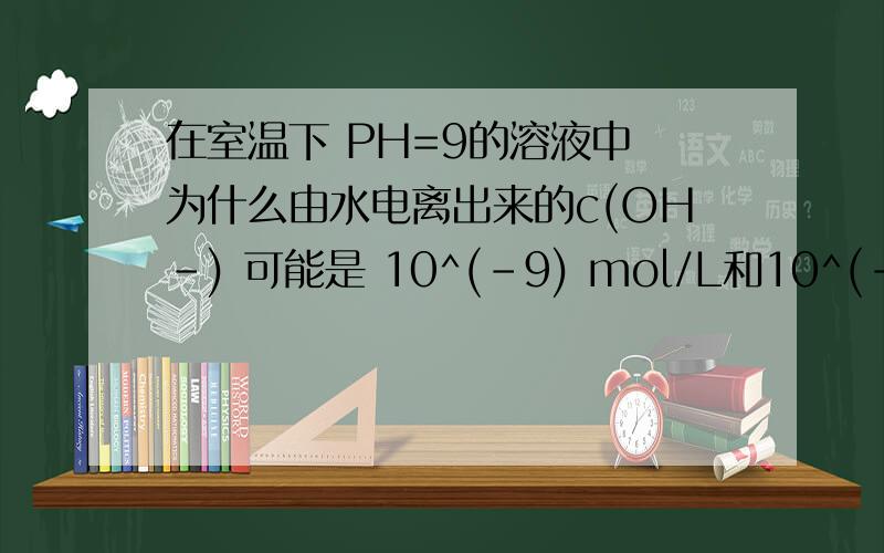 在室温下 PH=9的溶液中 为什么由水电离出来的c(OH-) 可能是 10^(-9) mol/L和10^(-5)mol/