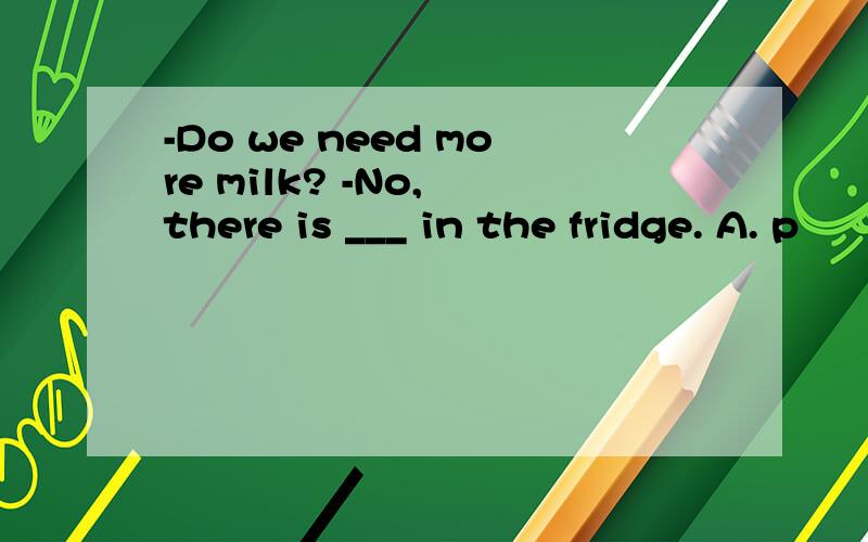 -Do we need more milk? -No, there is ___ in the fridge. A. p