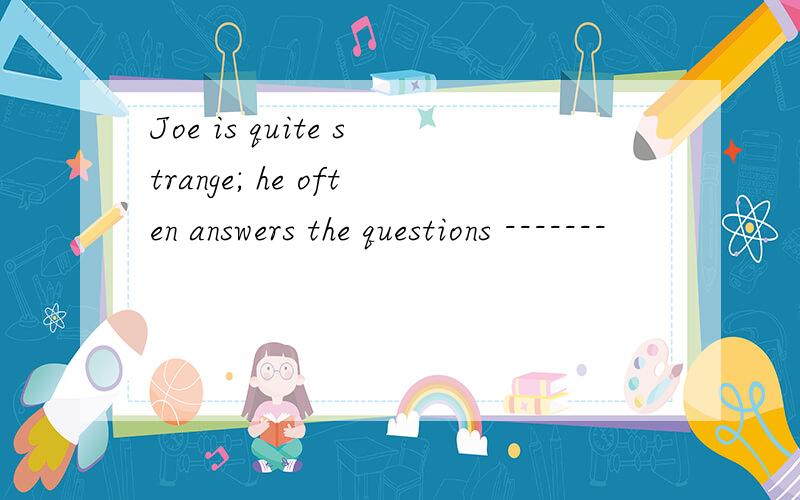 Joe is quite strange; he often answers the questions -------