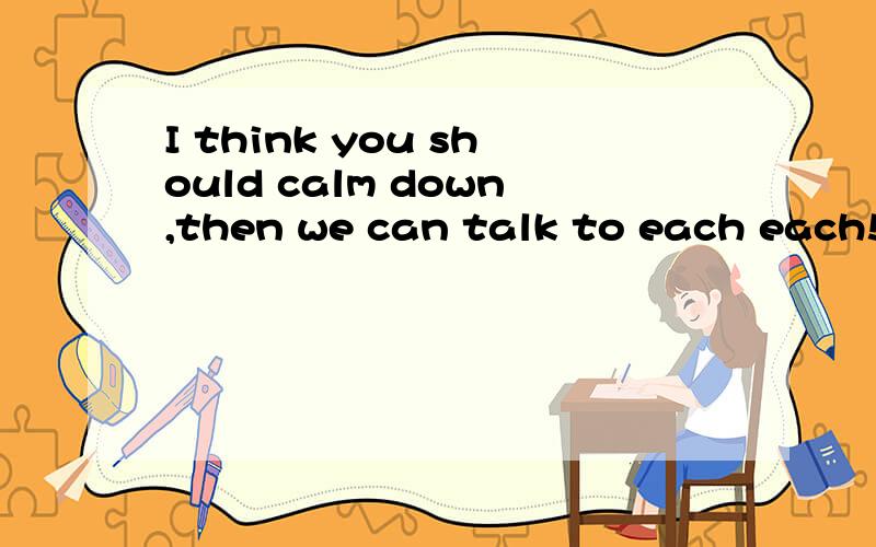 I think you should calm down,then we can talk to each each!