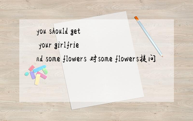 you should get your girlfriend some flowers 对some flowers提问