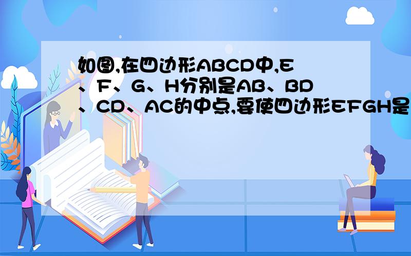 如图,在四边形ABCD中,E、F、G、H分别是AB、BD、CD、AC的中点,要使四边形EFGH是菱形,四边形ABCD还应