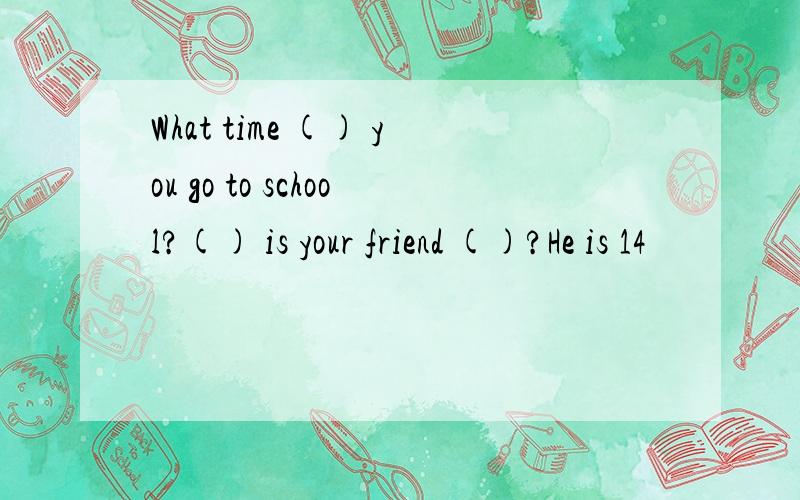 What time () you go to school?() is your friend ()?He is 14