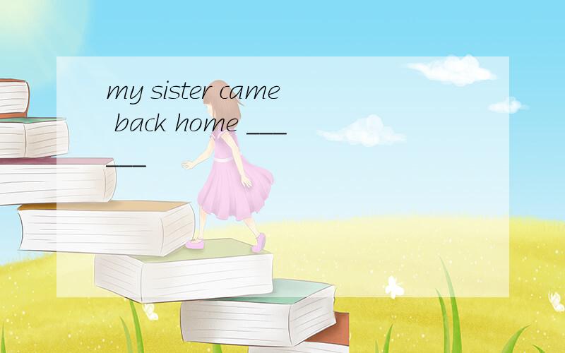 my sister came back home ______