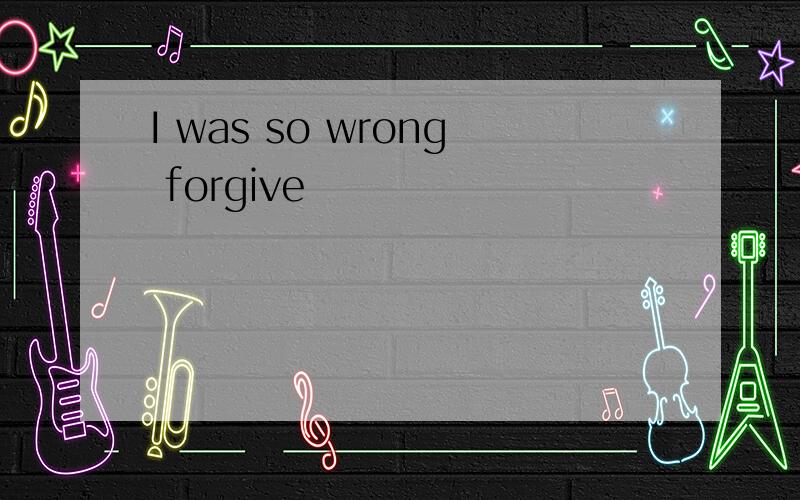 I was so wrong forgive