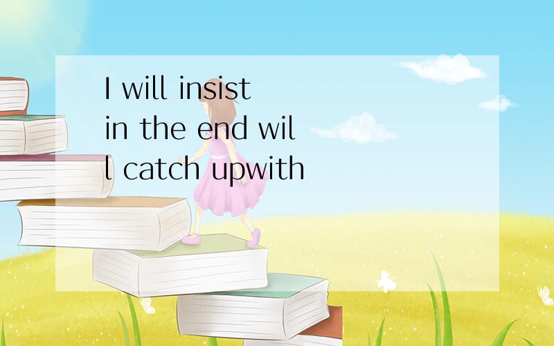 I will insist in the end will catch upwith