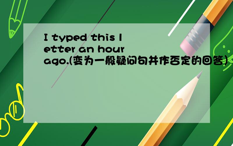 I typed this letter an hour ago.(变为一般疑问句并作否定的回答）