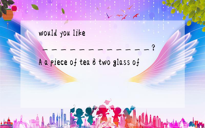 would you like ____________?A a piece of tea B two glass of