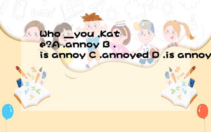 Who __you ,Kate?A .annoy B .is annoy C .annoyed D .is annoye