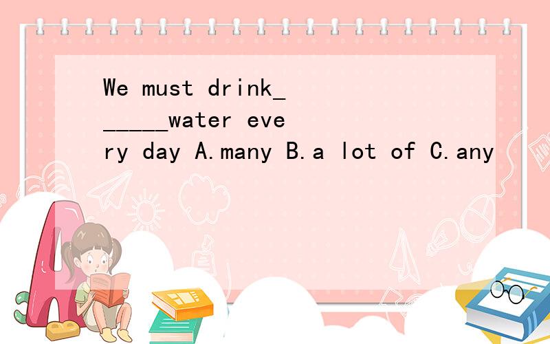 We must drink______water every day A.many B.a lot of C.any