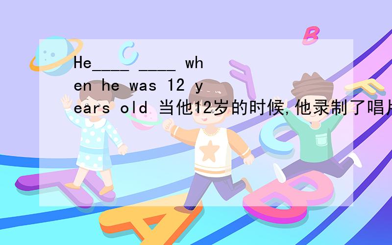 He____ ____ when he was 12 years old 当他12岁的时候,他录制了唱片