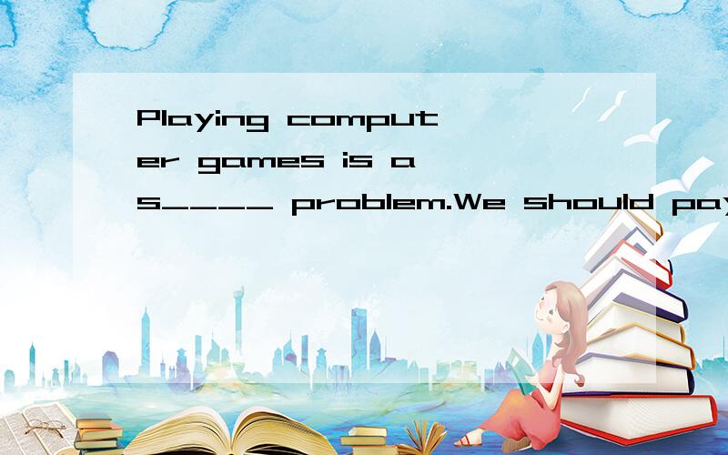 Playing computer games is a s____ problem.We should pay more