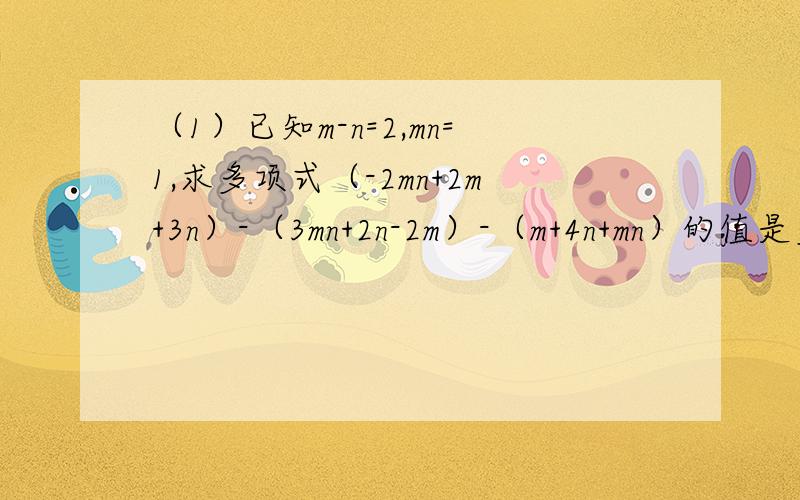 （1）已知m-n=2,mn=1,求多项式（-2mn+2m+3n）-（3mn+2n-2m）-（m+4n+mn）的值是多少?