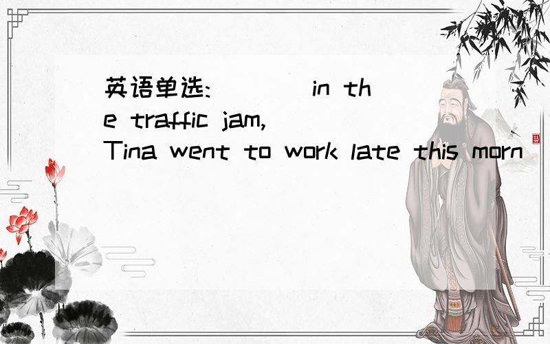 英语单选:____in the traffic jam,Tina went to work late this morn