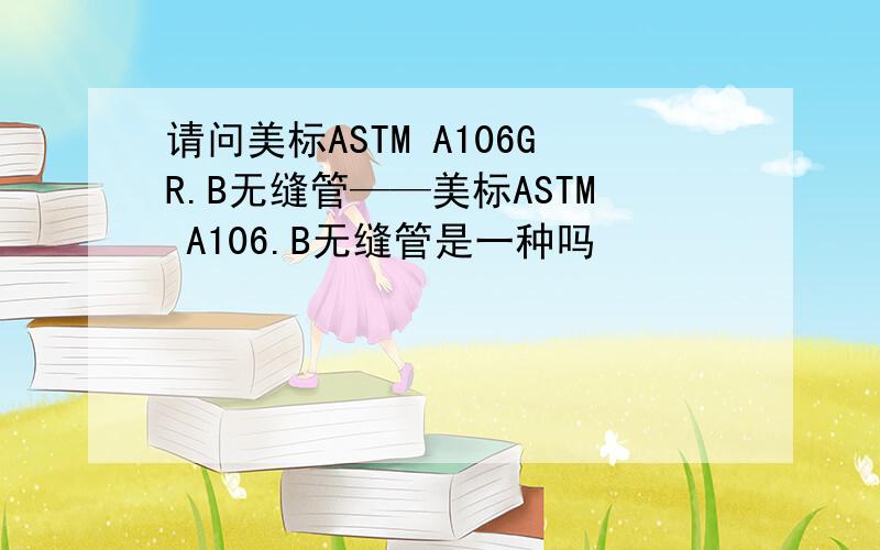请问美标ASTM A106GR.B无缝管——美标ASTM A106.B无缝管是一种吗