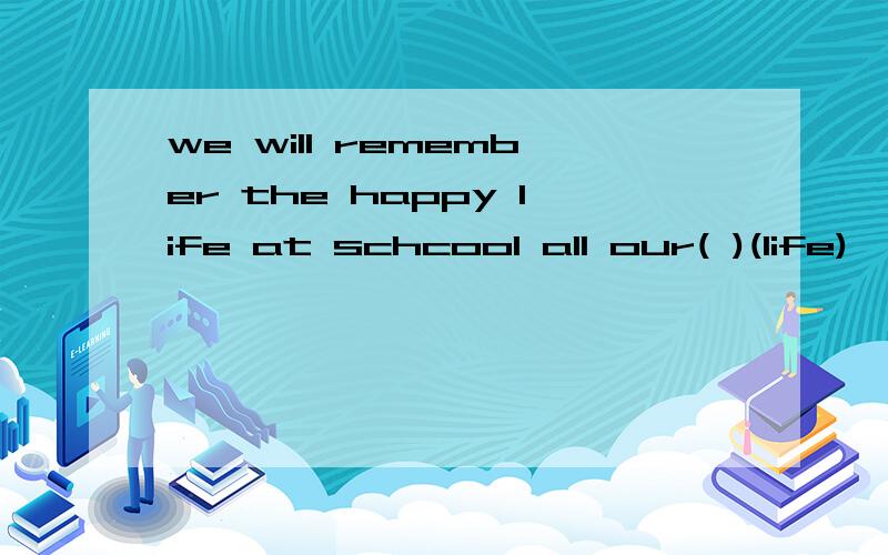 we will remember the happy life at schcool all our( )(life)