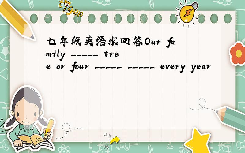 七年级英语求回答Our family _____ tree or four _____ _____ every year