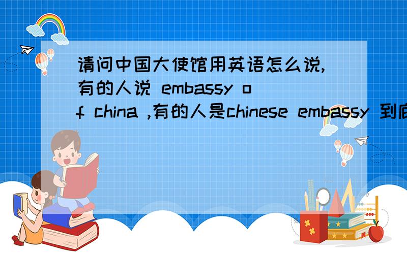 请问中国大使馆用英语怎么说,有的人说 embassy of china ,有的人是chinese embassy 到底是