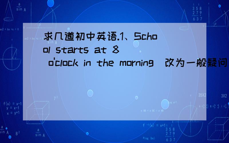 求几道初中英语.1、School starts at 8 o'clock in the morning（改为一般疑问句）