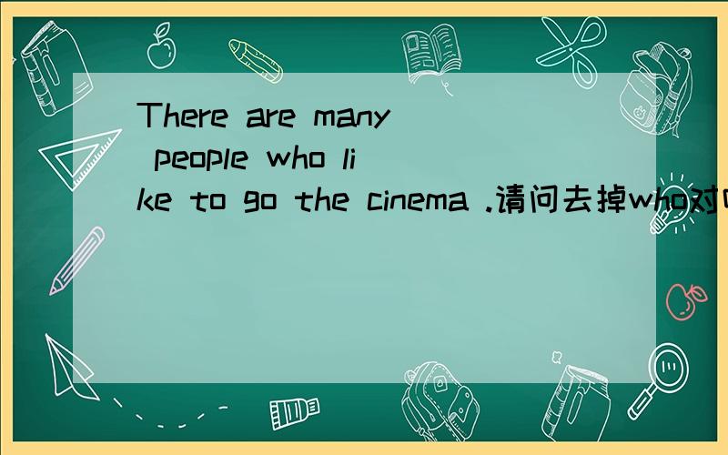 There are many people who like to go the cinema .请问去掉who对吗?
