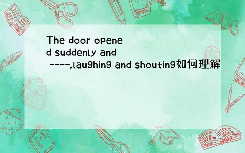 The door opened suddenly and ----,laughing and shouting如何理解