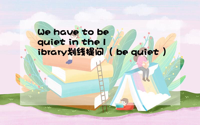 We have to be quiet in the library划线提问（ be quiet ）