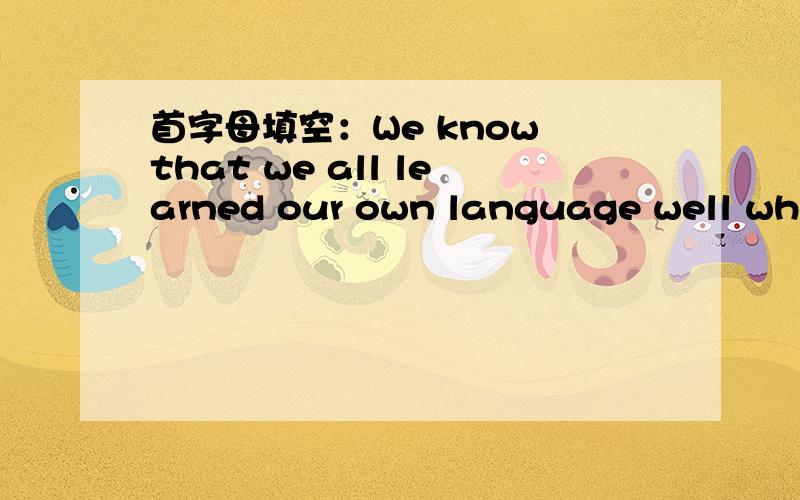 首字母填空：We know that we all learned our own language well when