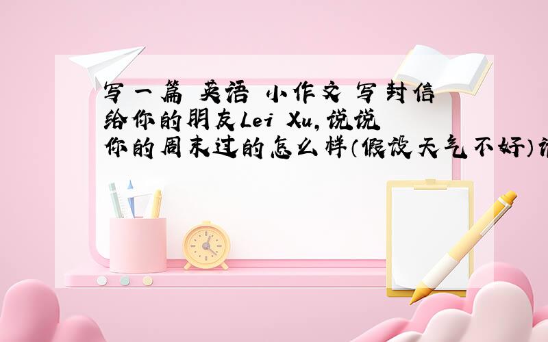 写一篇 英语 小作文 写封信给你的朋友Lei Xu,说说你的周末过的怎么样（假设天气不好）请根据以下要求写 1：上个休息