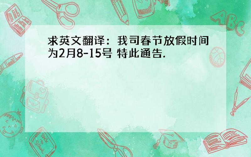 求英文翻译：我司春节放假时间为2月8-15号 特此通告.
