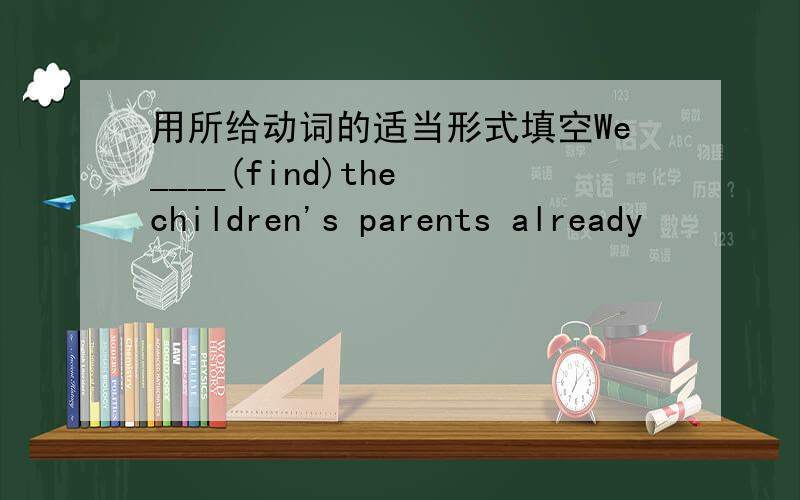 用所给动词的适当形式填空We____(find)the children's parents already