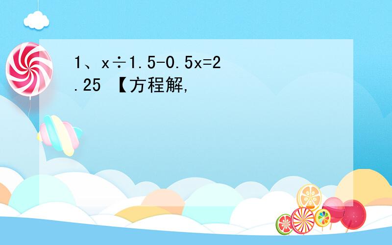 1、x÷1.5-0.5x=2.25 【方程解,
