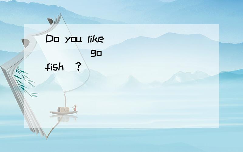 Do you like _____(go) _____(fish)?
