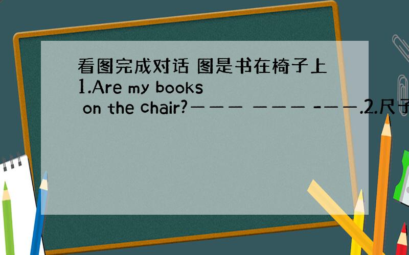 看图完成对话 图是书在椅子上1.Are my books on the chair?——— ——— -——.2.尺子在铅