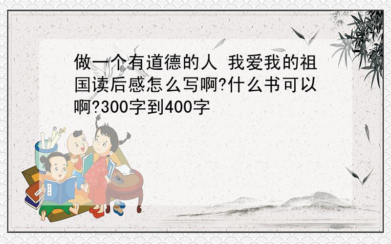 做一个有道德的人 我爱我的祖国读后感怎么写啊?什么书可以啊?300字到400字