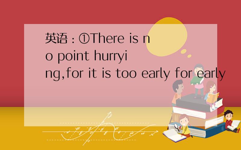 英语：①There is no point hurrying,for it is too early for early