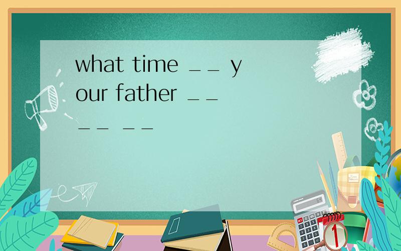 what time __ your father __ __ __