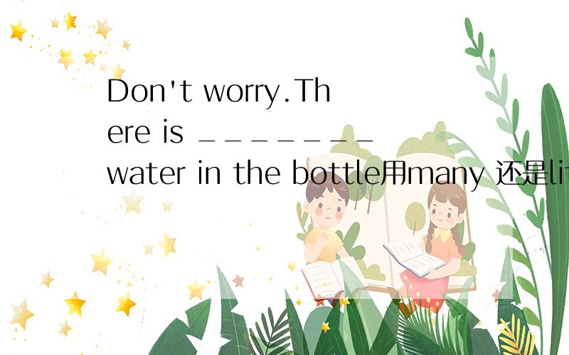 Don't worry.There is _______water in the bottle用many 还是littl