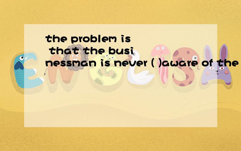 the problem is that the businessman is never ( )aware of the