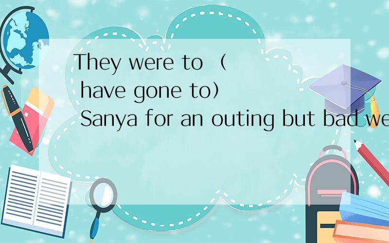 They were to （ have gone to） Sanya for an outing but bad wea