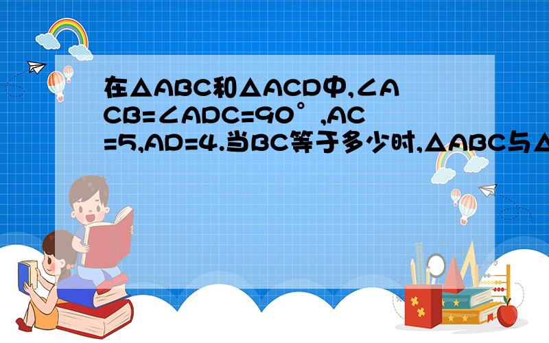 在△ABC和△ACD中,∠ACB=∠ADC=90°,AC=5,AD=4.当BC等于多少时,△ABC与△ADC相似?说明你