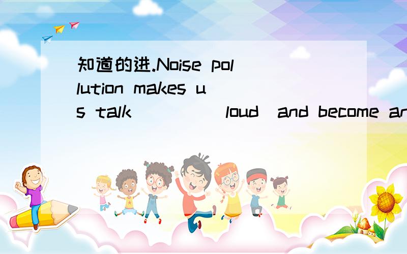 知道的进.Noise pollution makes us talk____(loud)and become angry