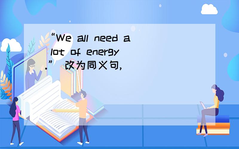 “We all need a lot of energy.” 改为同义句,