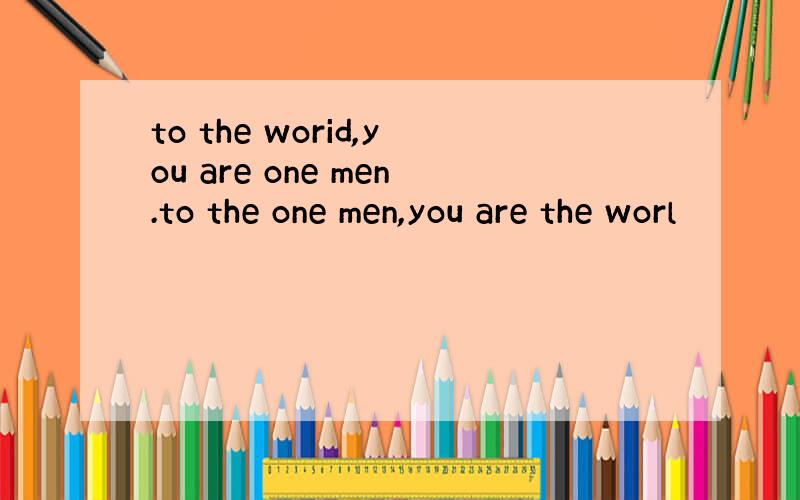 to the worid,you are one men.to the one men,you are the worl