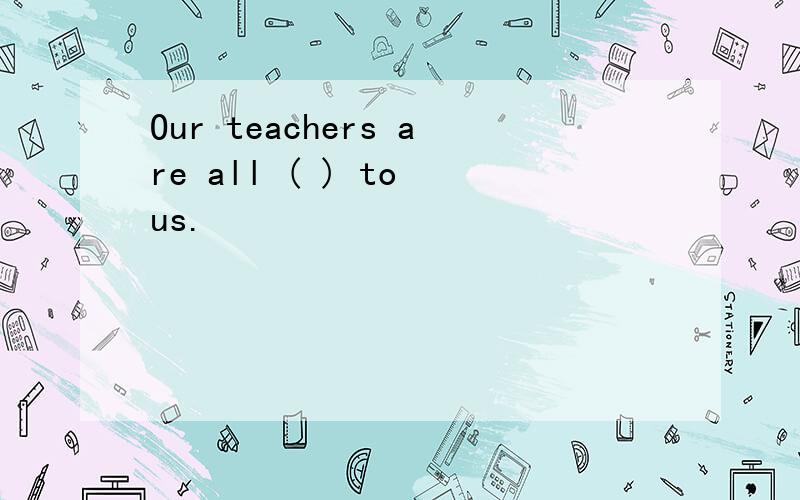 Our teachers are all ( ) to us.