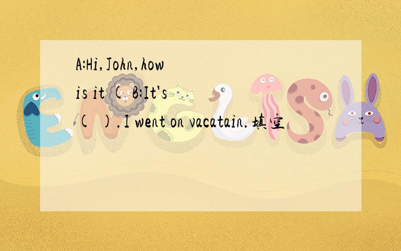 A:Hi,John,how is it ( B:It's( ).I went on vacatain.填空
