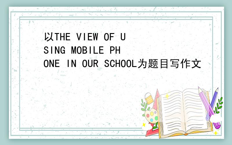 以THE VIEW OF USING MOBILE PHONE IN OUR SCHOOL为题目写作文