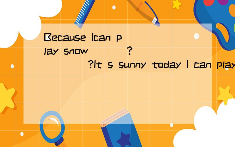 Because Ican play snow ___?_____?It s sunny today I can play