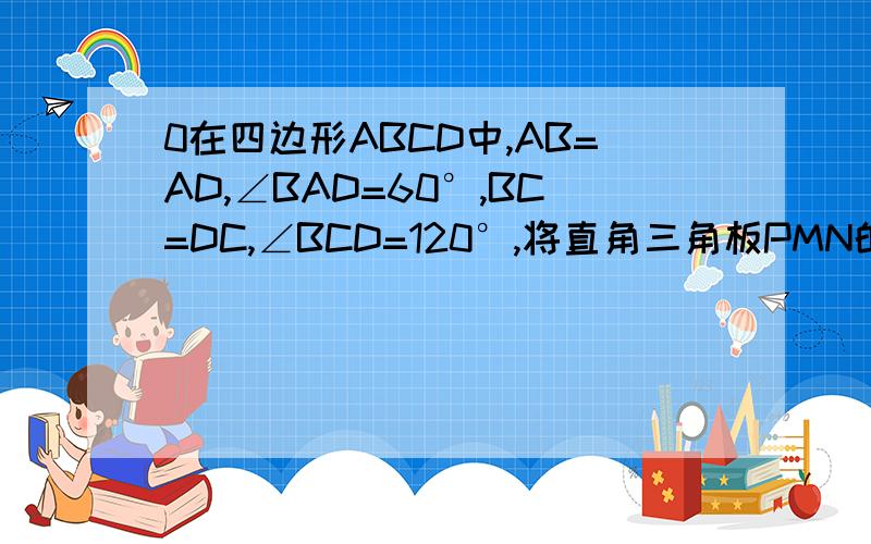 0在四边形ABCD中,AB=AD,∠BAD=60°,BC=DC,∠BCD=120°,将直角三角板PMN的30°角的顶点P