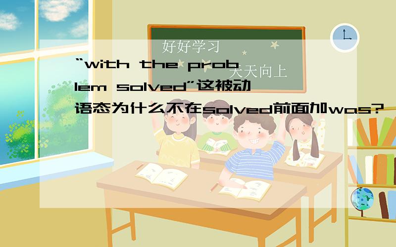 “with the problem solved”这被动语态为什么不在solved前面加was?